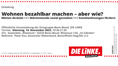 Untitled design - 1 Plakat mit folgendem Text: Einladung: Wohnen bezahlbar machen - aber wie? Mieten deckeln, Wärmewende sozial gestalten, Sozialwohnungen fördern! Öffentliche Veranstaltung der Ortsgruppe Bonn-Beuel, DIE LINKE. Ort: Gaststätte "Rheinlust", 53225 Bonn-Beuel, Rheinaue 134, "im Sälchen" Referent: Peter Kox, Deutscher Mieterbund, Bonn/Rhein-Sieg/Ahr e. V. DIE LINKE. Bonn-Beuel (mit LINKE.-Logo) V.i. S. d. P.: Andreas Darstar, DIE LINKE. Bonn, Vorgebirgsstraße 24, 53111 Bonn Darunter sind nebeneinander 5 unvollständige Zeichnungen des "Hauses vom Nikolaus" in Rot abgebildet. Unter jedem dieser "Häuser" steht eine andere Forderung in Schreibschrift geschrieben - v. l. n. r.: "Mieten deckeln" "Wohnungsgenossenschaften fördern" "Spekulation bekämpfen" "Sozialwohnungen schaffen" "Wärmewende mit stabilen Mieten" Ganz unten auf dem Plakat steht noch groß und in fetten Druckbuchstaben: Wohnen bezahlbar machen. Nicht nur für den Nikolaus. Für Alle.